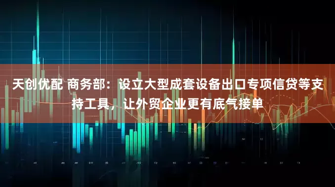 天创优配 商务部：设立大型成套设备出口专项信贷等支持工具，让外贸企业更有底气接单