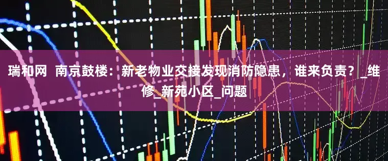 瑞和网  南京鼓楼：新老物业交接发现消防隐患，谁来负责？_维修_新苑小区_问题