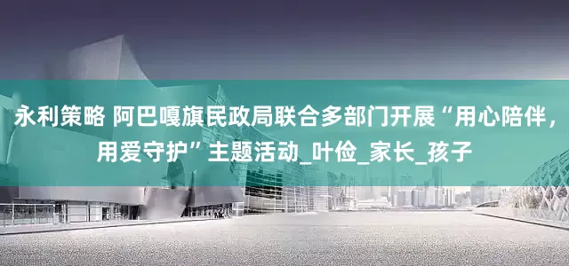 永利策略 阿巴嘎旗民政局联合多部门开展“用心陪伴，用爱守护”主题活动_叶俭_家长_孩子