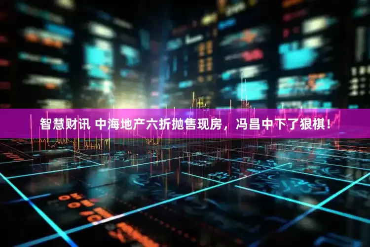 智慧财讯 中海地产六折抛售现房，冯昌中下了狠棋！