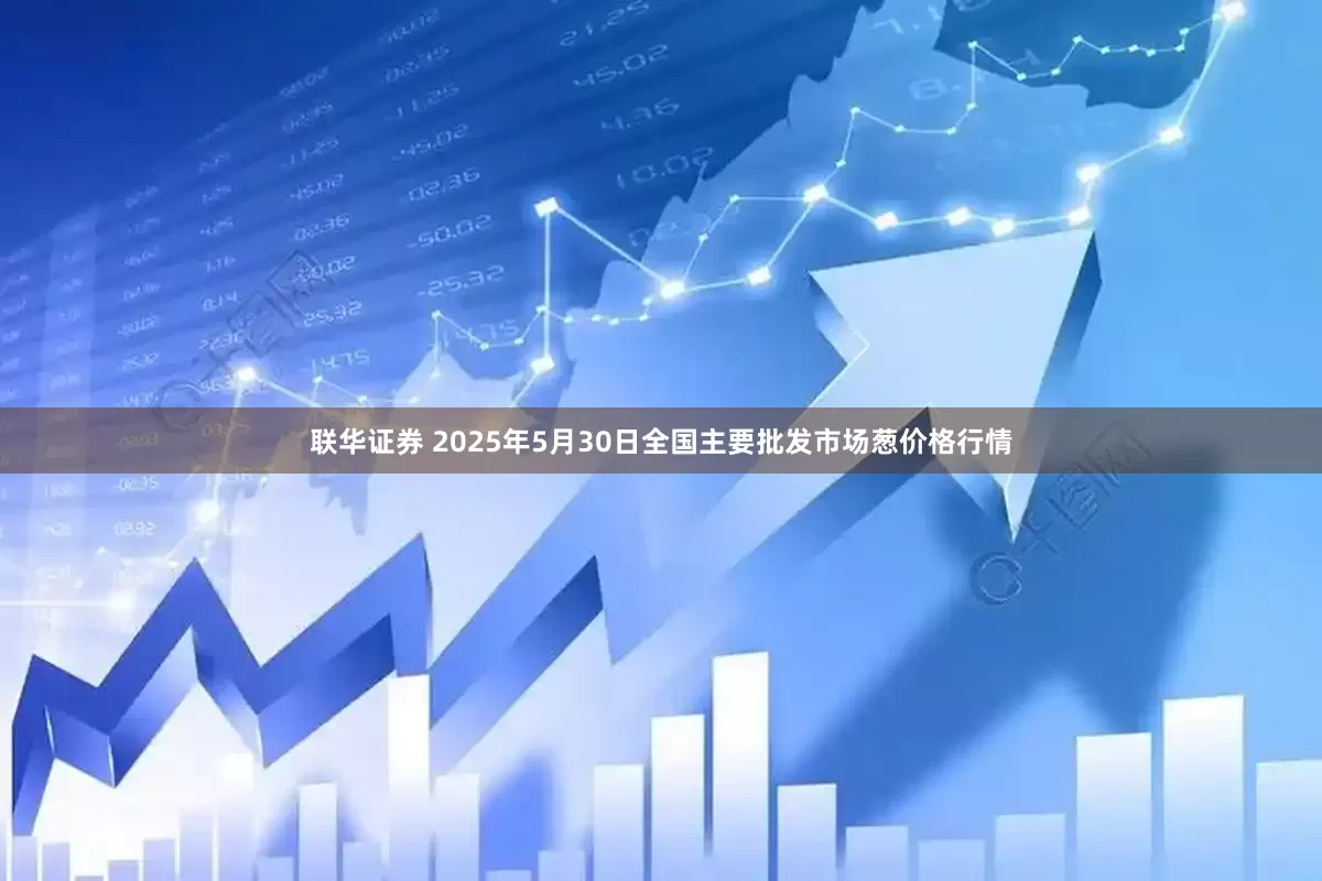 联华证券 2025年5月30日全国主要批发市场葱价格行情