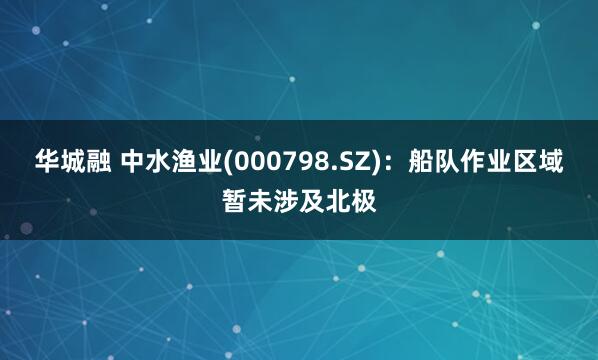 华城融 中水渔业(000798.SZ)：船队作业区域暂未涉及北极