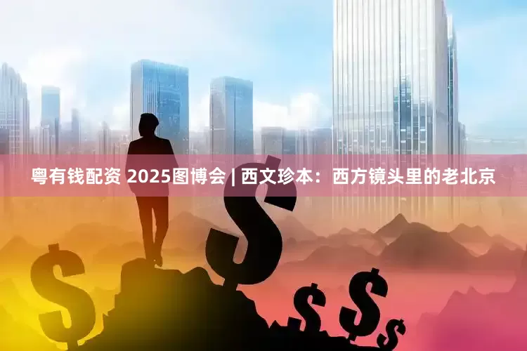 粤有钱配资 2025图博会 | 西文珍本：西方镜头里的老北京