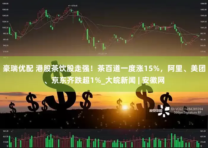 豪瑞优配 港股茶饮股走强！茶百道一度涨15%，阿里、美团、京东齐跌超1%_大皖新闻 | 安徽网