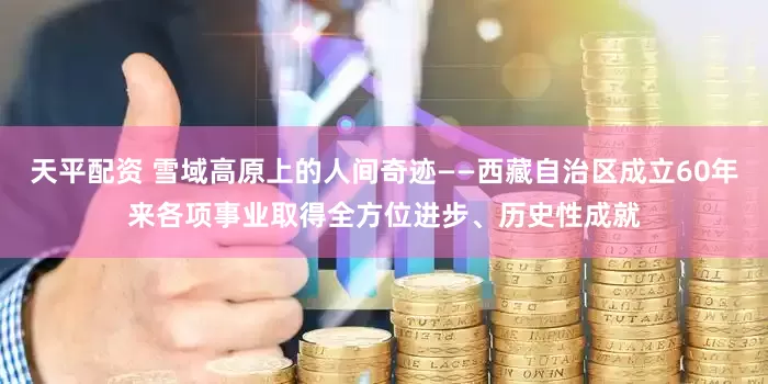 天平配资 雪域高原上的人间奇迹——西藏自治区成立60年来各项事业取得全方位进步、历史性成就