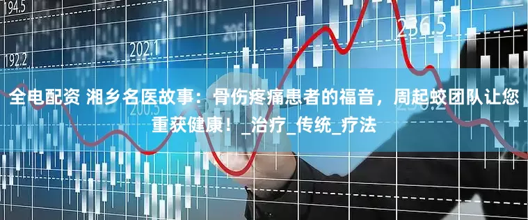 全电配资 湘乡名医故事：骨伤疼痛患者的福音，周起蛟团队让您重获健康！_治疗_传统_疗法