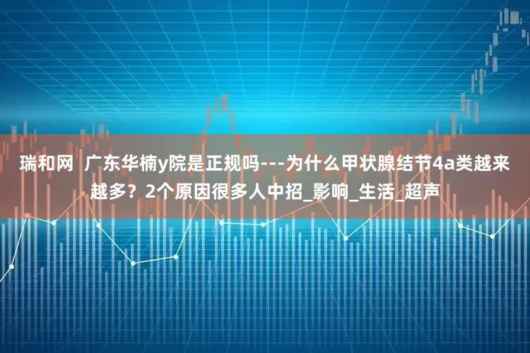 瑞和网  广东华楠y院是正规吗---为什么甲状腺结节4a类越来越多？2个原因很多人中招_影响_生活_超声