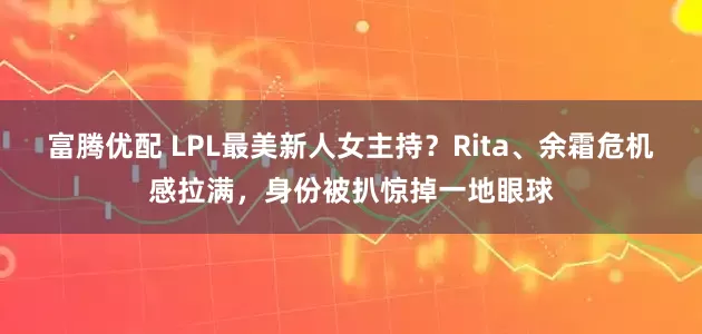 富腾优配 LPL最美新人女主持？Rita、余霜危机感拉满，身份被扒惊掉一地眼球