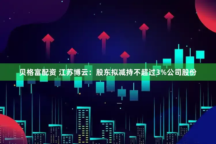 贝格富配资 江苏博云：股东拟减持不超过3%公司股份