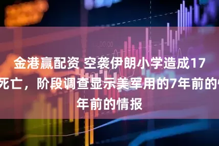 金港赢配资 空袭伊朗小学造成175人死亡，阶段调查显示美军用的7年前的情报