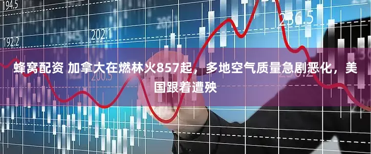 蜂窝配资 加拿大在燃林火857起，多地空气质量急剧恶化，美国跟着遭殃