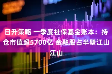 日升策略 一季度社保基金账本：持仓市值超5700亿 金融股占半壁江山
